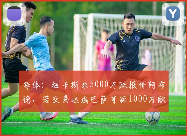 每体：纽卡斯尔5000万欧报价阿布德，若交易达成巴萨可获1000万欧