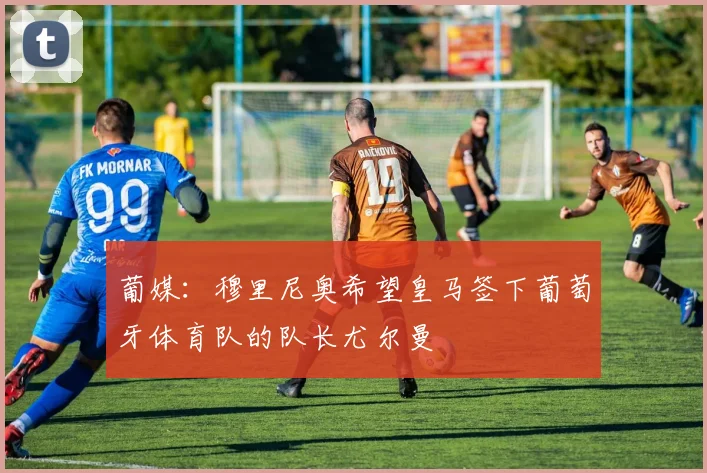葡媒：穆里尼奥希望皇马签下葡萄牙体育队的队长尤尔曼