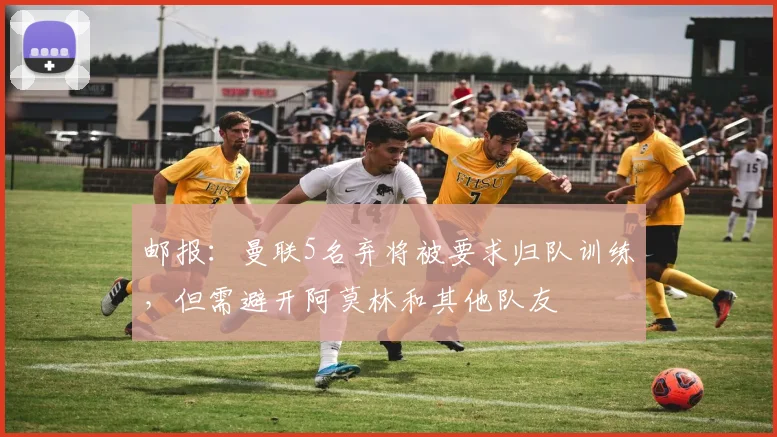 邮报：曼联5名弃将被要求归队训练，但需避开阿莫林和其他队友