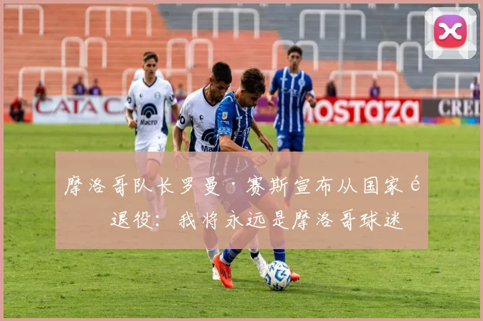 摩洛哥队长罗曼·赛斯宣布从国家队退役：我将永远是摩洛哥球迷