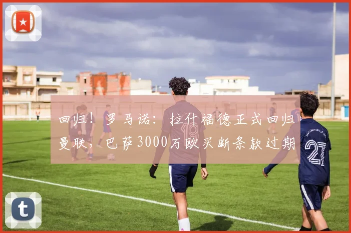 回归！罗马诺：拉什福德正式回归曼联，巴萨3000万欧买断条款过期